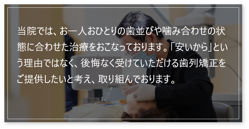 当院では、お一人おひとりの歯並びや噛み合わせの状態に合わせた治療をおこなっております。「安いから」という理由ではなく、後悔なく受けていただける歯列矯正をご提供したいと考え、取り組んでおります。